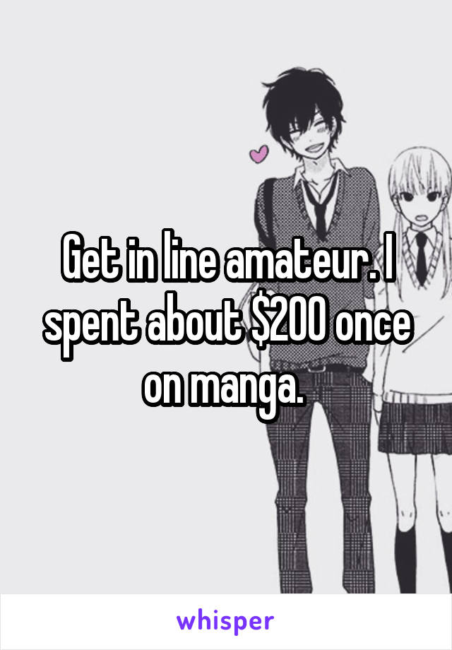 Get in line amateur. I spent about $200 once on manga. 