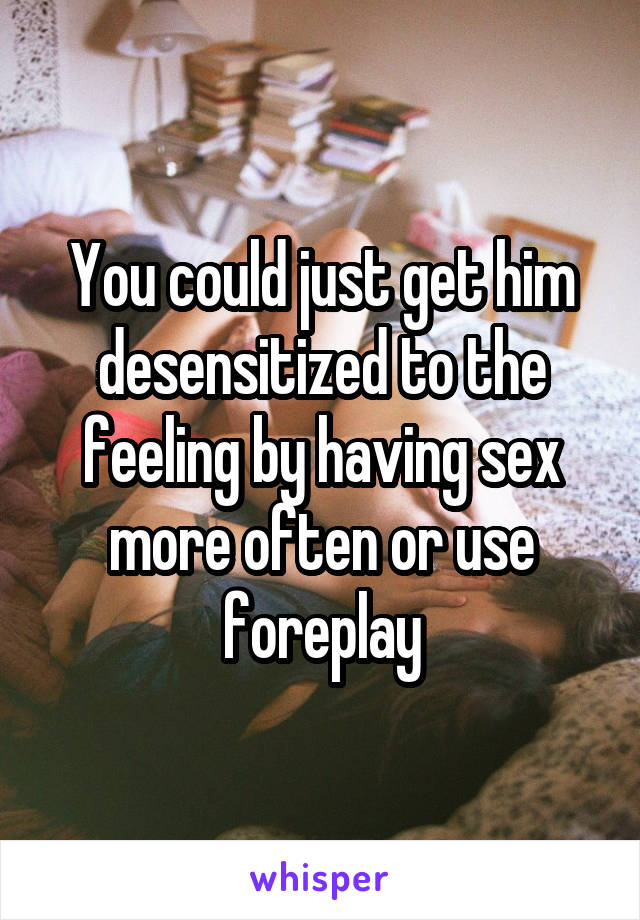 You could just get him desensitized to the feeling by having sex more often or use foreplay