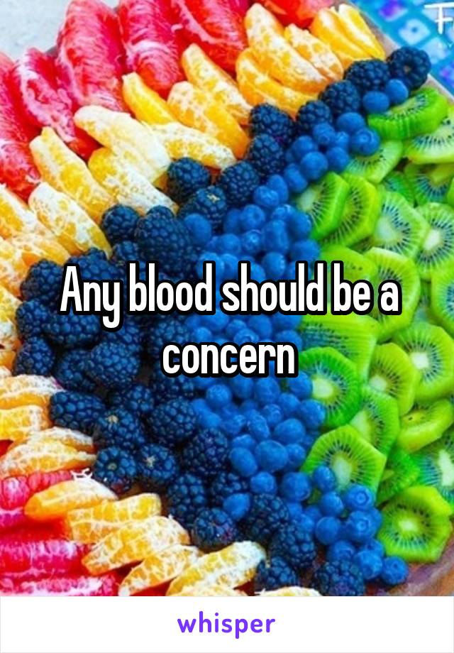 Any blood should be a concern