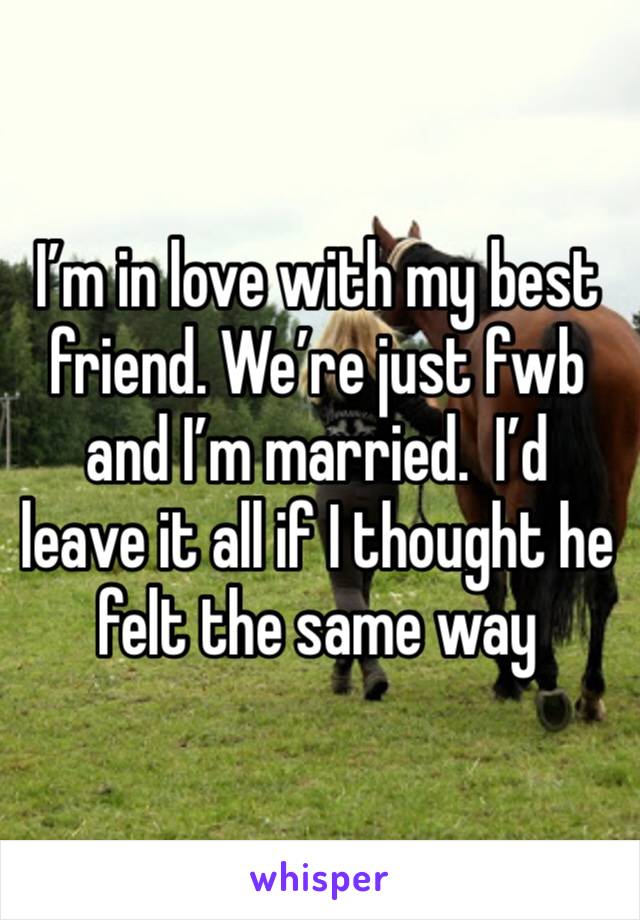 I’m in love with my best friend. We’re just fwb and I’m married.  I’d leave it all if I thought he felt the same way