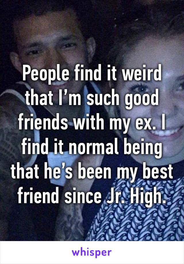 People find it weird that I’m such good friends with my ex. I find it normal being that he’s been my best friend since Jr. High.