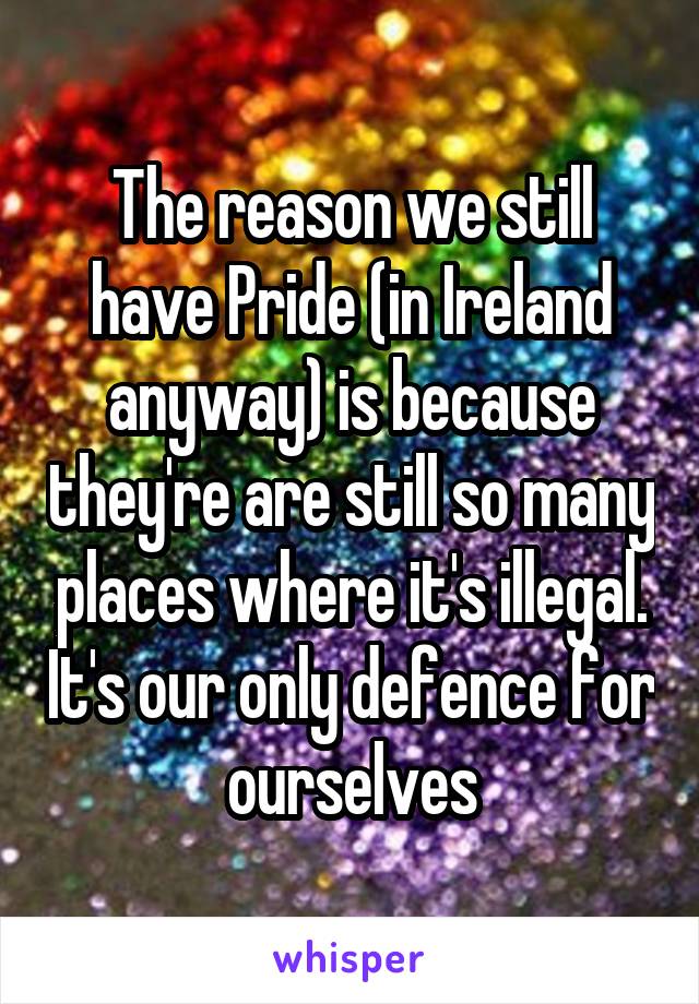 The reason we still have Pride (in Ireland anyway) is because they're are still so many places where it's illegal. It's our only defence for ourselves