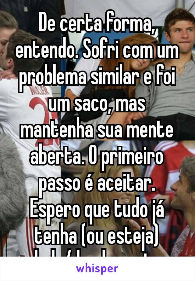 De certa forma, entendo. Sofri com um problema similar e foi um saco, mas mantenha sua mente aberta. O primeiro passo é aceitar. Espero que tudo já tenha (ou esteja) dado/dando certo.