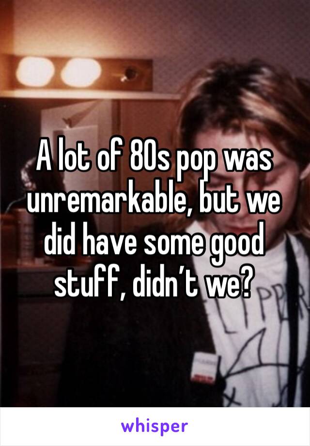 A lot of 80s pop was unremarkable, but we did have some good stuff, didn’t we?