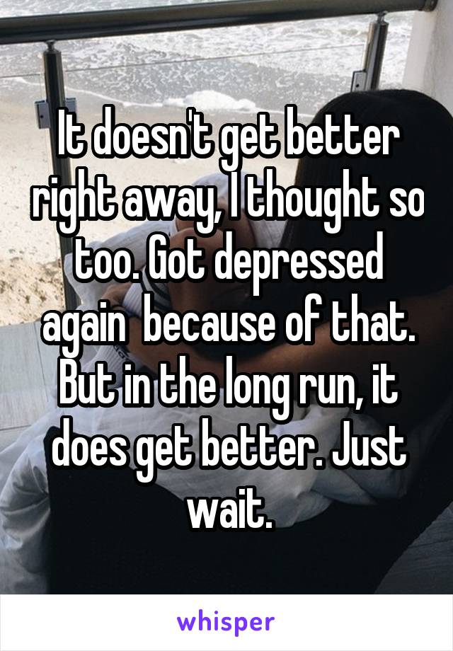It doesn't get better right away, I thought so too. Got depressed again  because of that.
But in the long run, it does get better. Just wait.