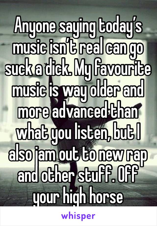 Anyone saying today’s music isn’t real can go suck a dick. My favourite music is way older and more advanced than what you listen, but I also jam out to new rap and other stuff. Off your high horse