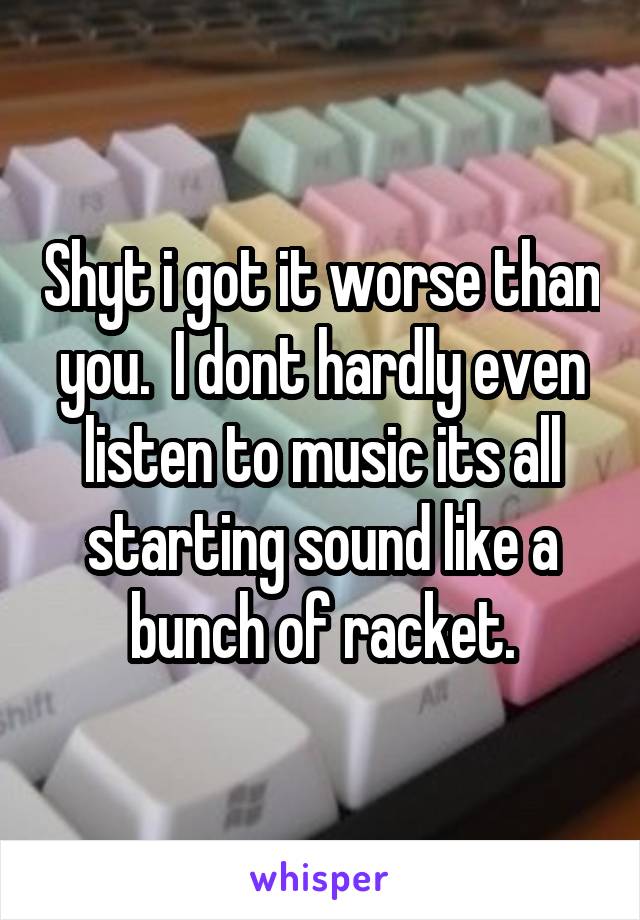 Shyt i got it worse than you.  I dont hardly even listen to music its all starting sound like a bunch of racket.