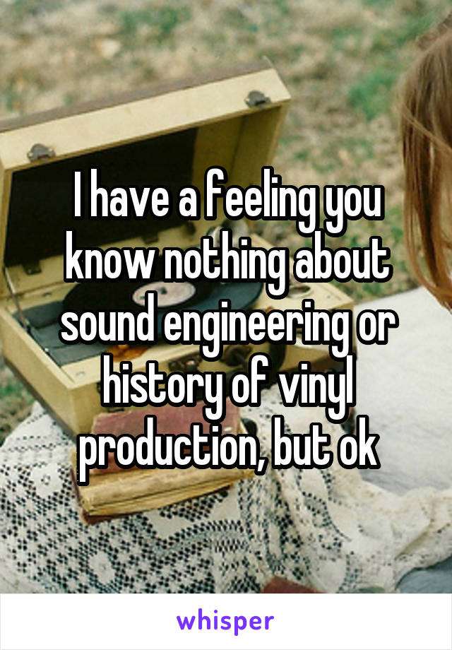 I have a feeling you know nothing about sound engineering or history of vinyl production, but ok