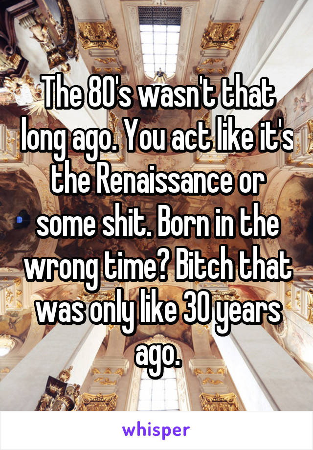 The 80's wasn't that long ago. You act like it's the Renaissance or some shit. Born in the wrong time? Bitch that was only like 30 years ago.