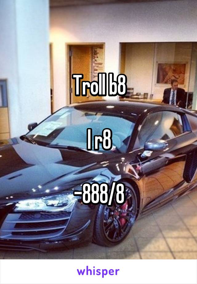 Troll b8

I r8

-888/8