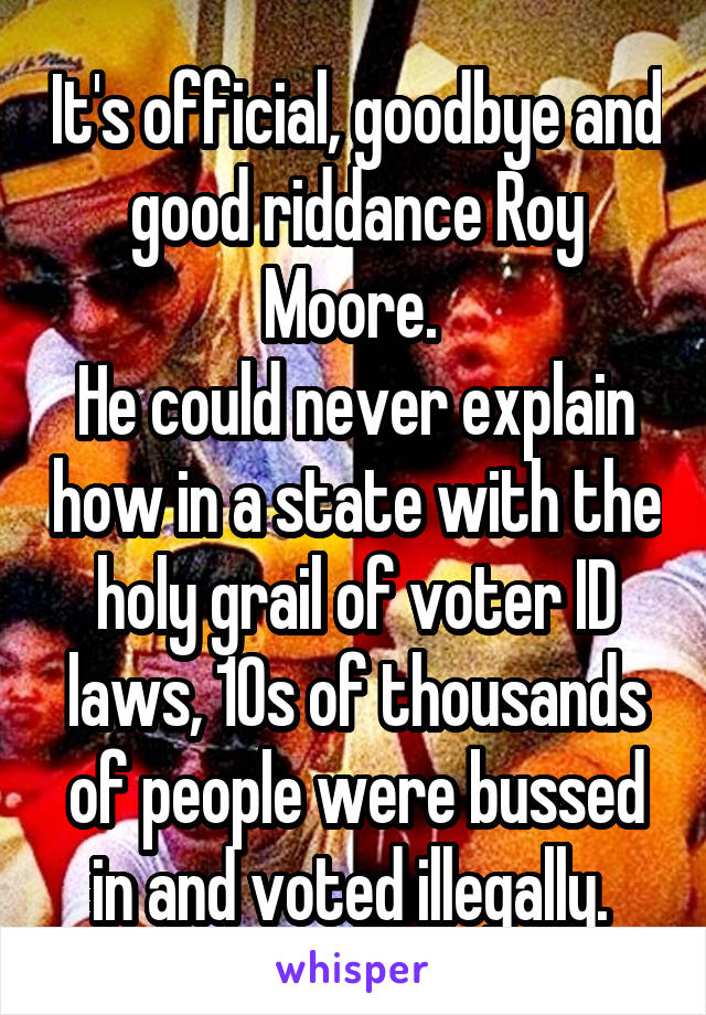 It's official, goodbye and good riddance Roy Moore. 
He could never explain how in a state with the holy grail of voter ID laws, 10s of thousands of people were bussed in and voted illegally. 