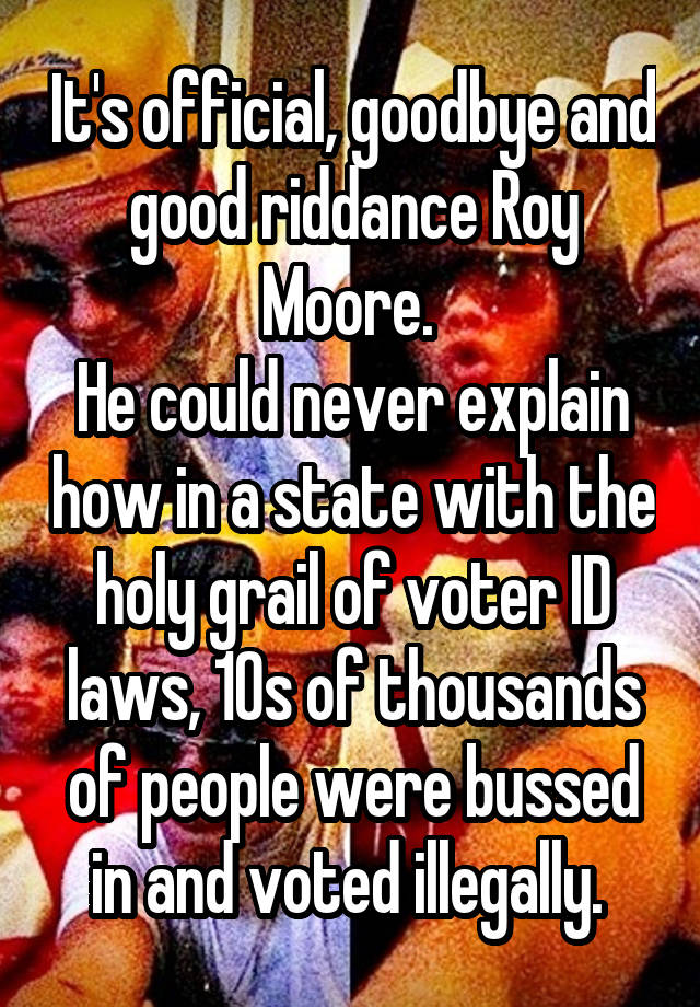 It's official, goodbye and good riddance Roy Moore. 
He could never explain how in a state with the holy grail of voter ID laws, 10s of thousands of people were bussed in and voted illegally. 