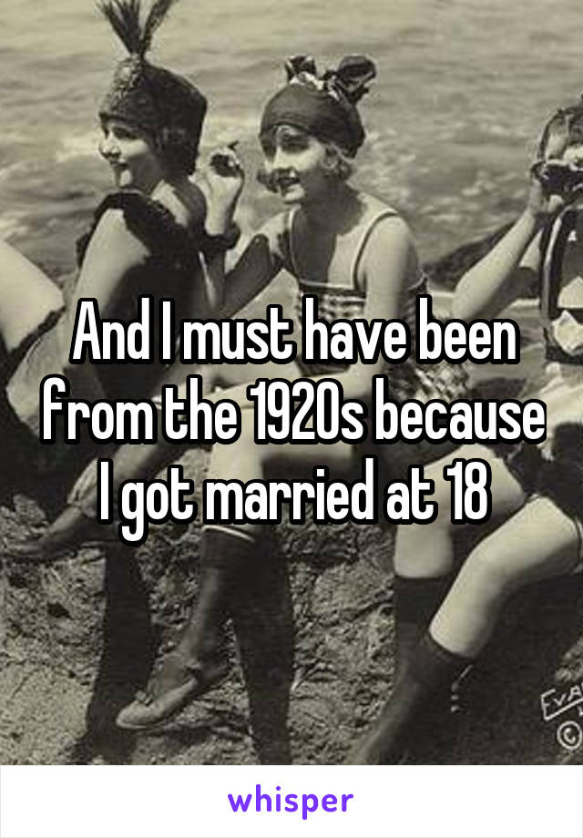 And I must have been from the 1920s because I got married at 18