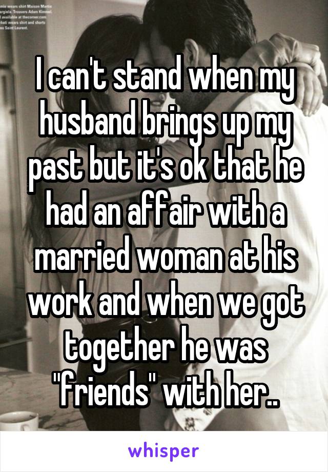 I can't stand when my husband brings up my past but it's ok that he had an affair with a married woman at his work and when we got together he was "friends" with her..