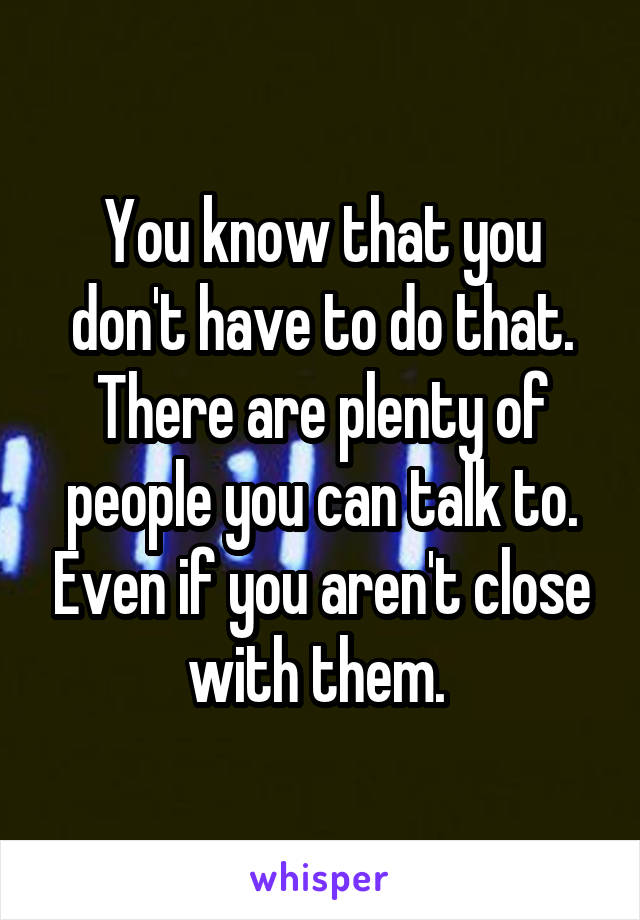You know that you don't have to do that. There are plenty of people you can talk to. Even if you aren't close with them. 