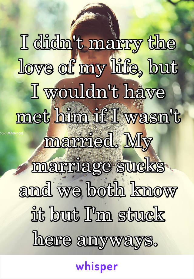 I didn't marry the love of my life, but I wouldn't have met him if I wasn't married. My marriage sucks and we both know it but I'm stuck here anyways. 