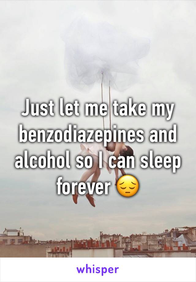 Just let me take my benzodiazepines and alcohol so I can sleep forever 😔