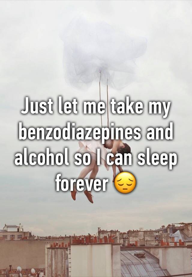 Just let me take my benzodiazepines and alcohol so I can sleep forever 😔