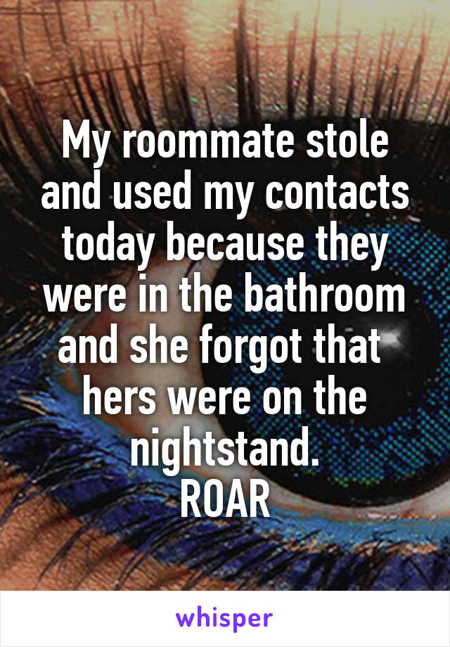 My roommate stole and used my contacts today because they were in the bathroom and she forgot that  hers were on the nightstand.
ROAR