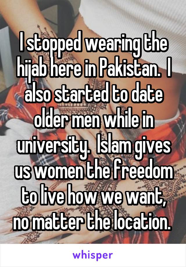 I stopped wearing the hijab here in Pakistan.  I also started to date older men while in university.  Islam gives us women the freedom to live how we want, no matter the location. 