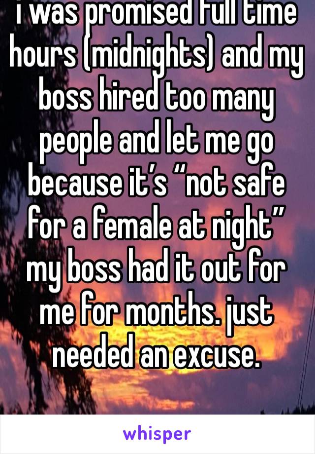 i was promised full time hours (midnights) and my boss hired too many people and let me go because it’s “not safe for a female at night” 
my boss had it out for me for months. just needed an excuse. 