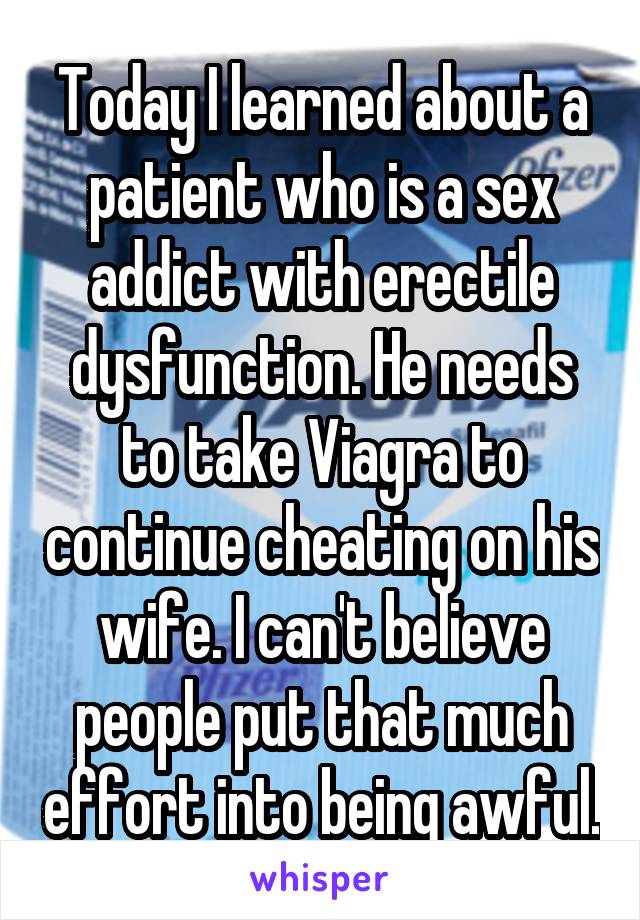 Today I learned about a patient who is a sex addict with erectile dysfunction. He needs to take Viagra to continue cheating on his wife. I can't believe people put that much effort into being awful.