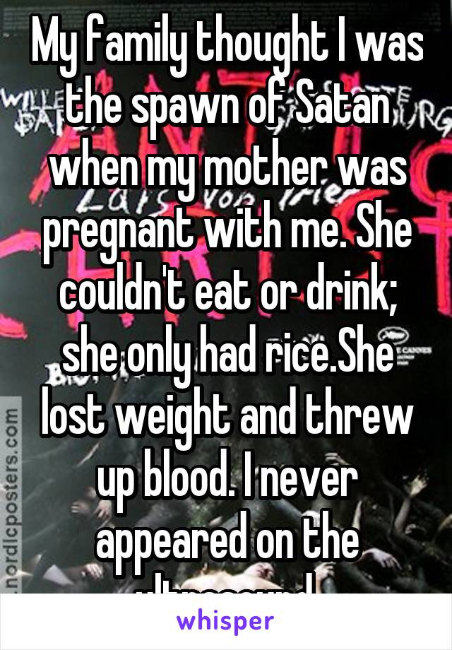 My family thought I was the spawn of Satan when my mother was pregnant with me. She couldn't eat or drink; she only had rice.She lost weight and threw up blood. I never appeared on the ultrasound.