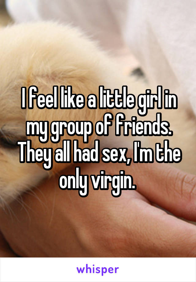 I feel like a little girl in my group of friends. They all had sex, I'm the only virgin. 