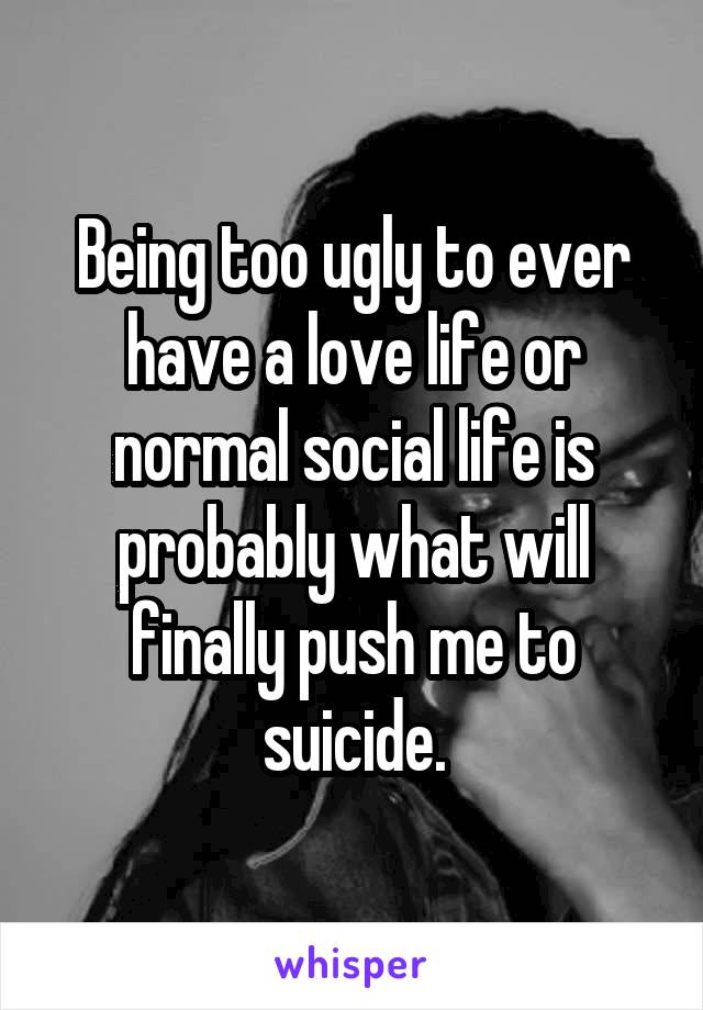 Being too ugly to ever have a love life or normal social life is probably what will finally push me to suicide.