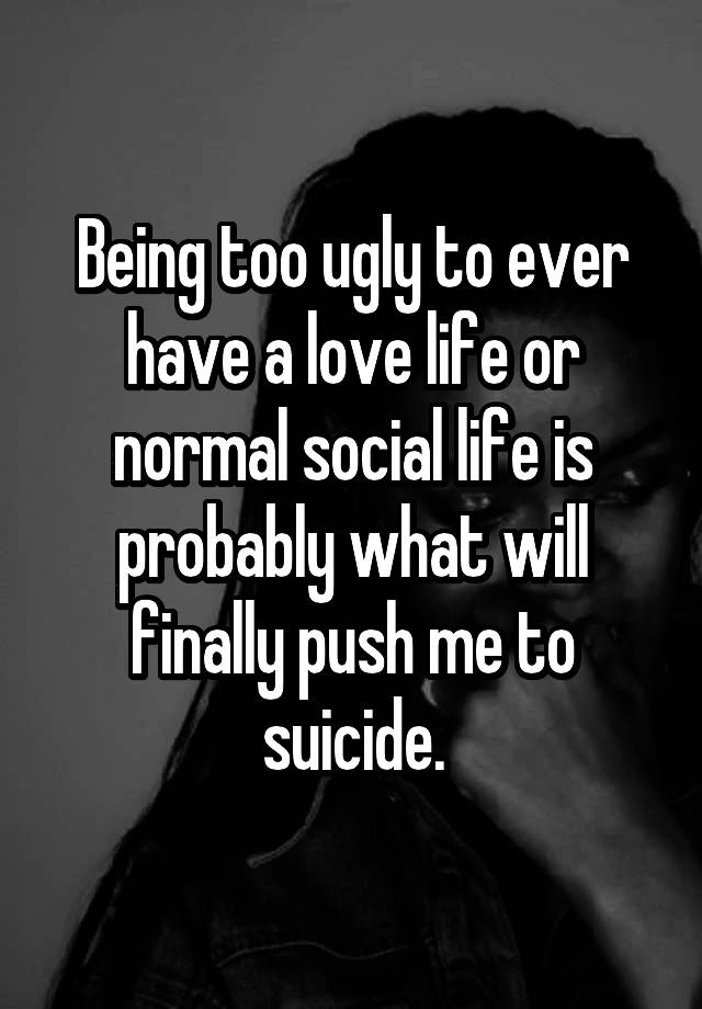 Being too ugly to ever have a love life or normal social life is probably what will finally push me to suicide.