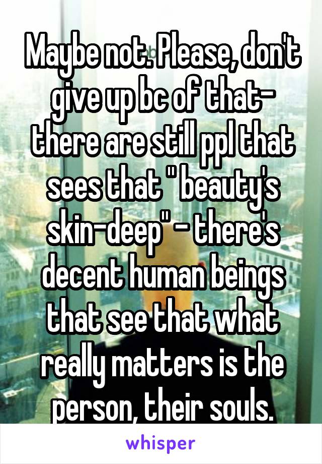 Maybe not. Please, don't give up bc of that- there are still ppl that sees that " beauty's skin-deep" - there's decent human beings that see that what really matters is the person, their souls.