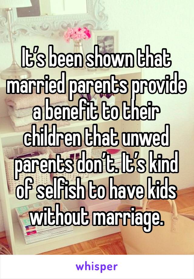 It’s been shown that married parents provide a benefit to their children that unwed parents don’t. It’s kind of selfish to have kids without marriage. 