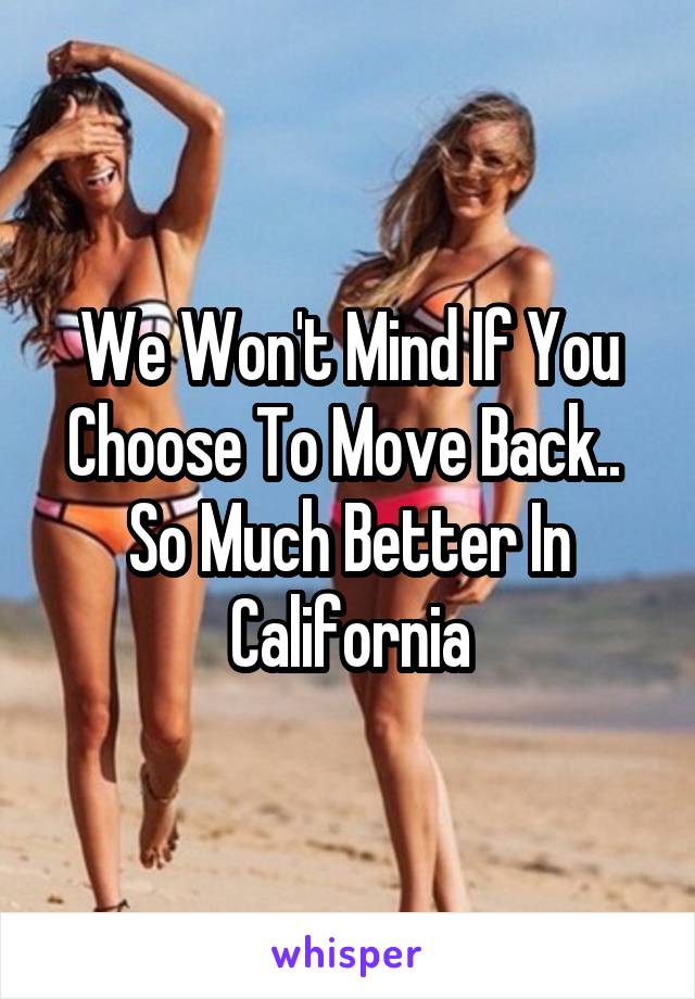 We Won't Mind If You Choose To Move Back..  So Much Better In California