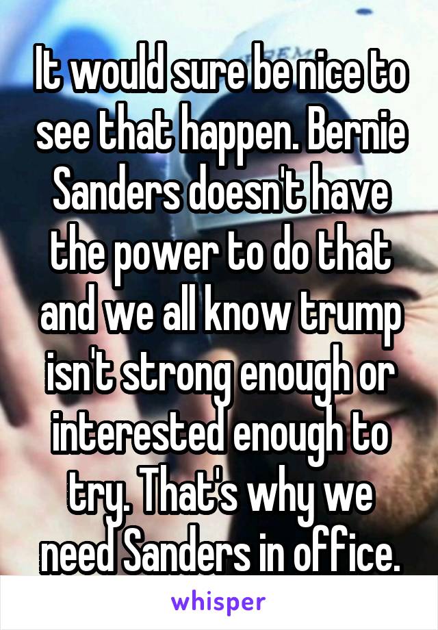 It would sure be nice to see that happen. Bernie Sanders doesn't have the power to do that and we all know trump isn't strong enough or interested enough to try. That's why we need Sanders in office.