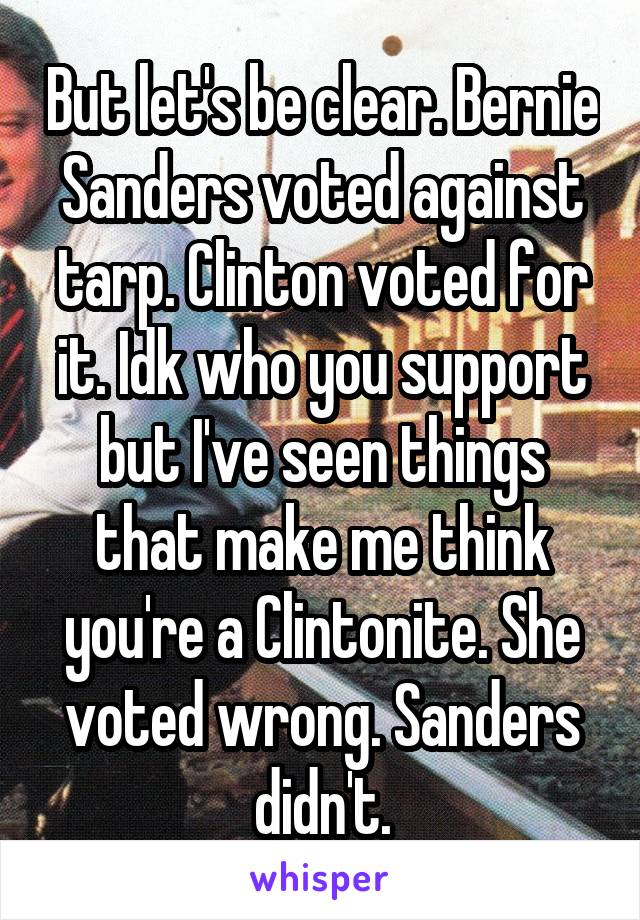 But let's be clear. Bernie Sanders voted against tarp. Clinton voted for it. Idk who you support but I've seen things that make me think you're a Clintonite. She voted wrong. Sanders didn't.