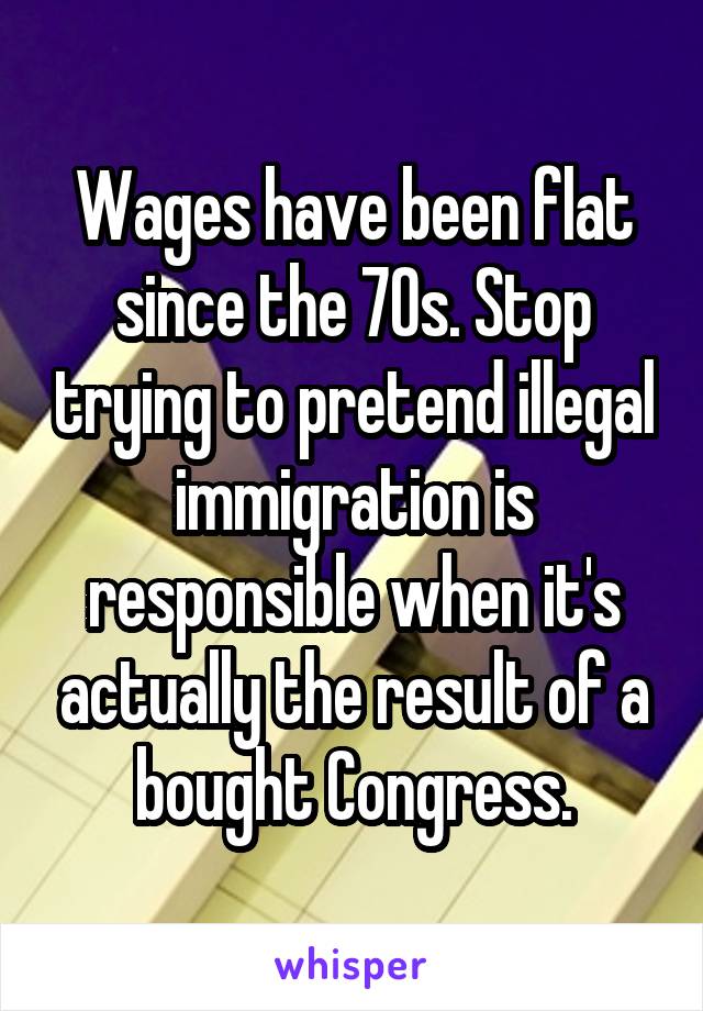 Wages have been flat since the 70s. Stop trying to pretend illegal immigration is responsible when it's actually the result of a bought Congress.