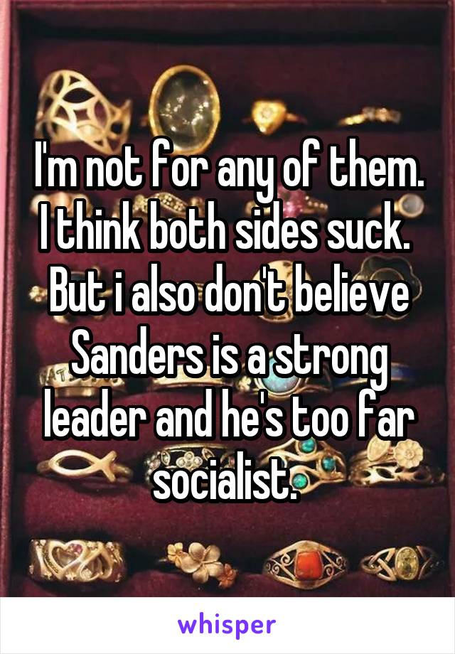 I'm not for any of them. I think both sides suck.  But i also don't believe Sanders is a strong leader and he's too far socialist. 