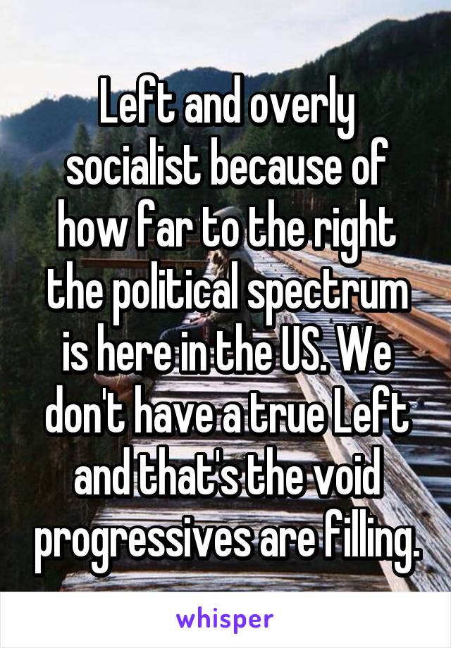 Left and overly socialist because of how far to the right the political spectrum is here in the US. We don't have a true Left and that's the void progressives are filling.