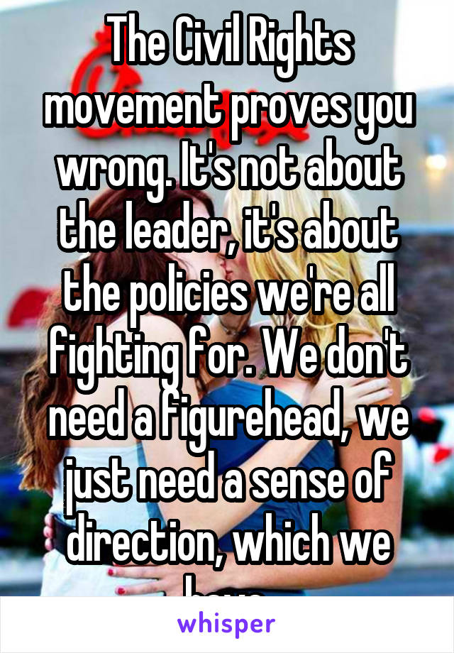 The Civil Rights movement proves you wrong. It's not about the leader, it's about the policies we're all fighting for. We don't need a figurehead, we just need a sense of direction, which we have.