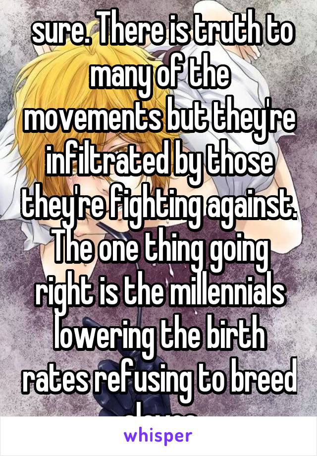  sure. There is truth to many of the movements but they're infiltrated by those they're fighting against. The one thing going right is the millennials lowering the birth rates refusing to breed slaves