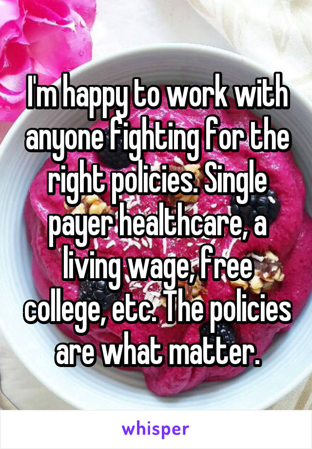 I'm happy to work with anyone fighting for the right policies. Single payer healthcare, a living wage, free college, etc. The policies are what matter.