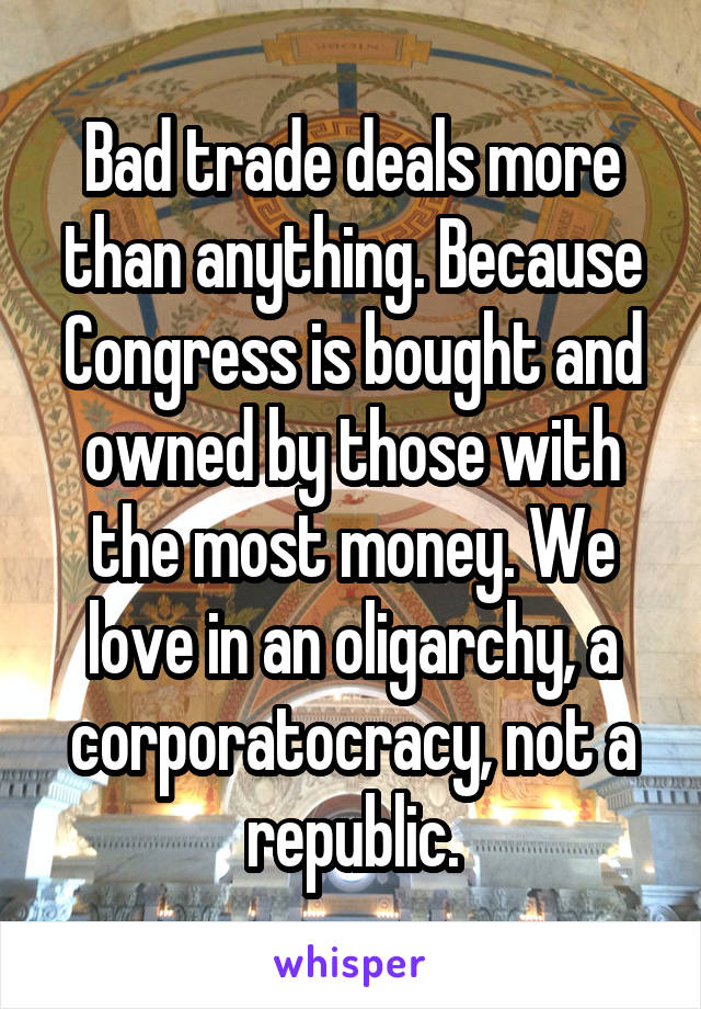 Bad trade deals more than anything. Because Congress is bought and owned by those with the most money. We love in an oligarchy, a corporatocracy, not a republic.