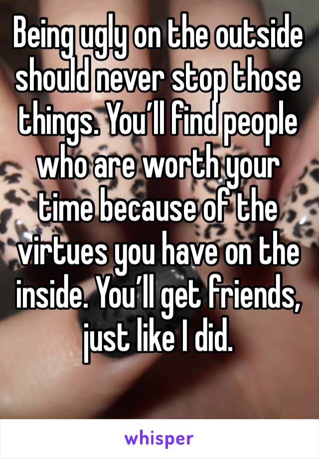 Being ugly on the outside should never stop those things. You’ll find people who are worth your time because of the virtues you have on the inside. You’ll get friends, just like I did.