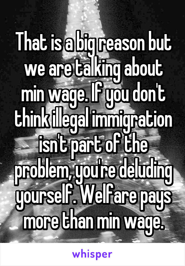 That is a big reason but we are talking about min wage. If you don't think illegal immigration isn't part of the problem, you're deluding yourself. Welfare pays more than min wage.