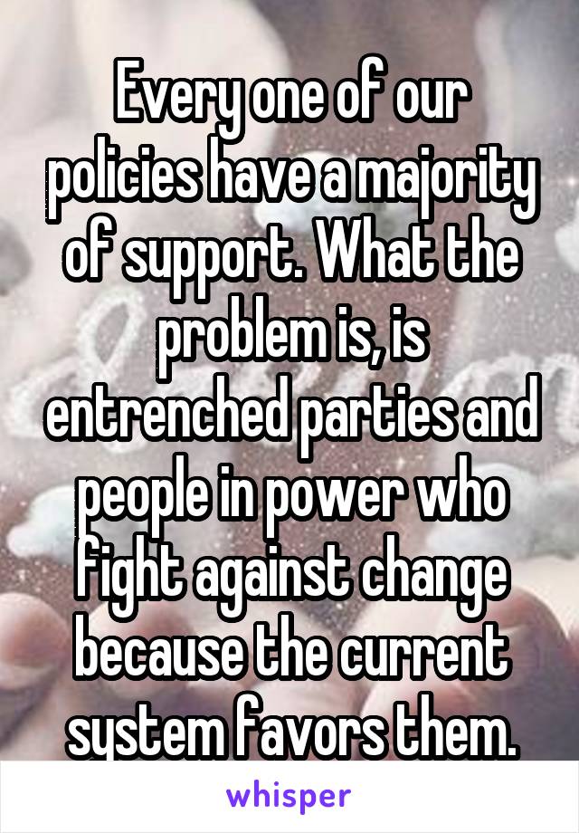 Every one of our policies have a majority of support. What the problem is, is entrenched parties and people in power who fight against change because the current system favors them.