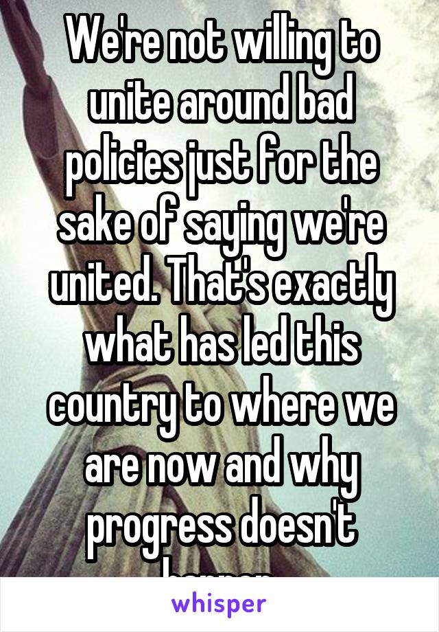 We're not willing to unite around bad policies just for the sake of saying we're united. That's exactly what has led this country to where we are now and why progress doesn't happen.