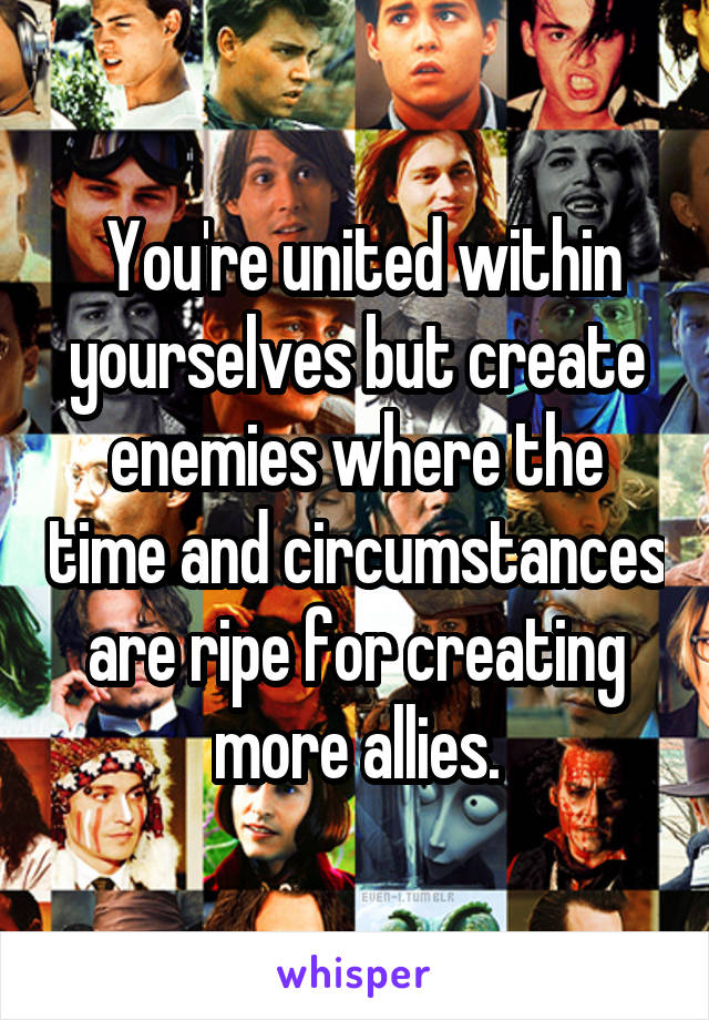  You're united within yourselves but create enemies where the time and circumstances are ripe for creating more allies.