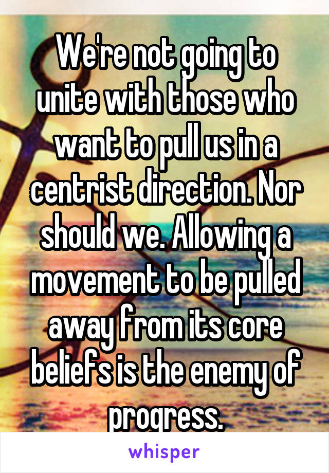 We're not going to unite with those who want to pull us in a centrist direction. Nor should we. Allowing a movement to be pulled away from its core beliefs is the enemy of progress.