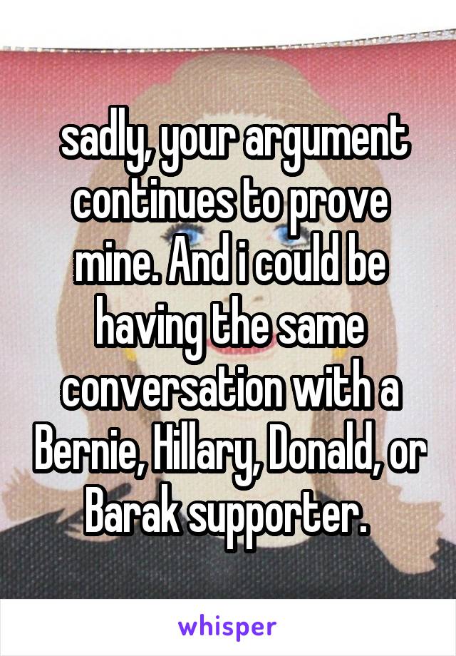  sadly, your argument continues to prove mine. And i could be having the same conversation with a Bernie, Hillary, Donald, or Barak supporter. 