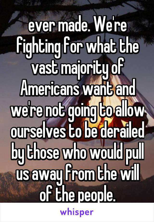 ever made. We're fighting for what the vast majority of Americans want and we're not going to allow ourselves to be derailed by those who would pull us away from the will of the people.